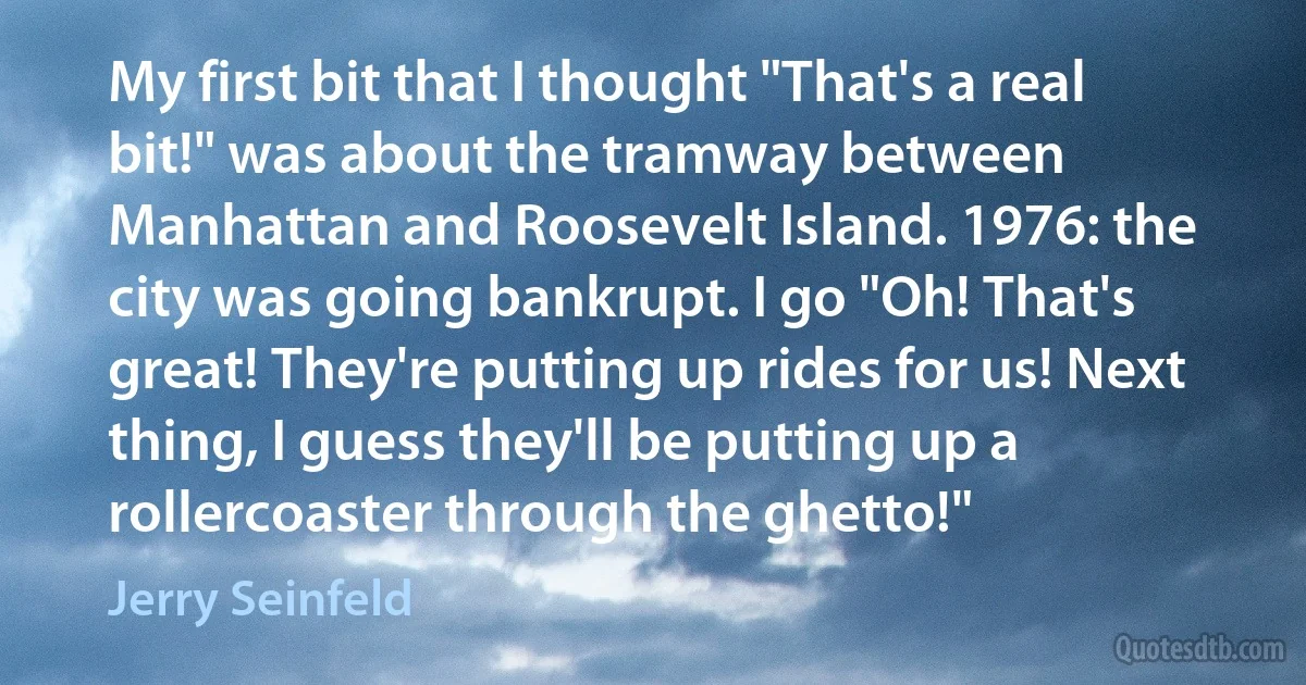 My first bit that I thought "That's a real bit!" was about the tramway between Manhattan and Roosevelt Island. 1976: the city was going bankrupt. I go "Oh! That's great! They're putting up rides for us! Next thing, I guess they'll be putting up a rollercoaster through the ghetto!" (Jerry Seinfeld)