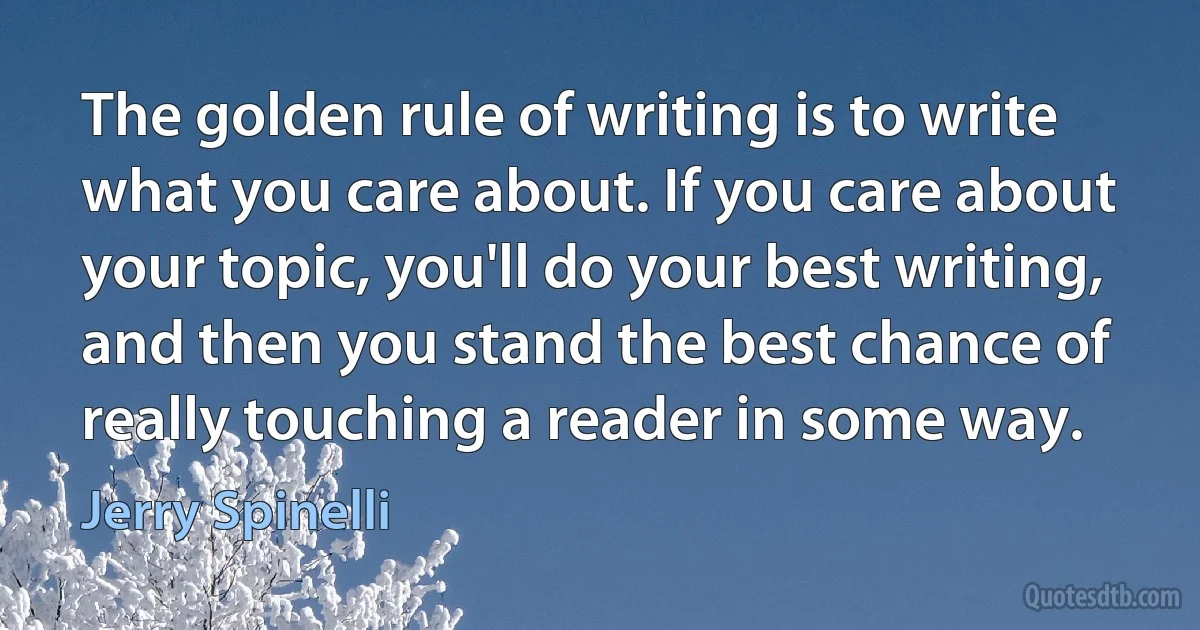 The golden rule of writing is to write what you care about. If you care about your topic, you'll do your best writing, and then you stand the best chance of really touching a reader in some way. (Jerry Spinelli)