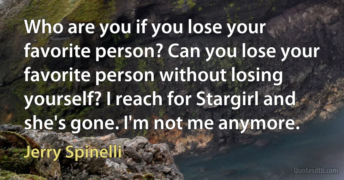 Who are you if you lose your favorite person? Can you lose your favorite person without losing yourself? I reach for Stargirl and she's gone. I'm not me anymore. (Jerry Spinelli)