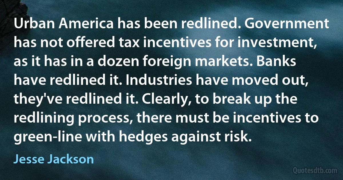 Urban America has been redlined. Government has not offered tax incentives for investment, as it has in a dozen foreign markets. Banks have redlined it. Industries have moved out, they've redlined it. Clearly, to break up the redlining process, there must be incentives to green-line with hedges against risk. (Jesse Jackson)