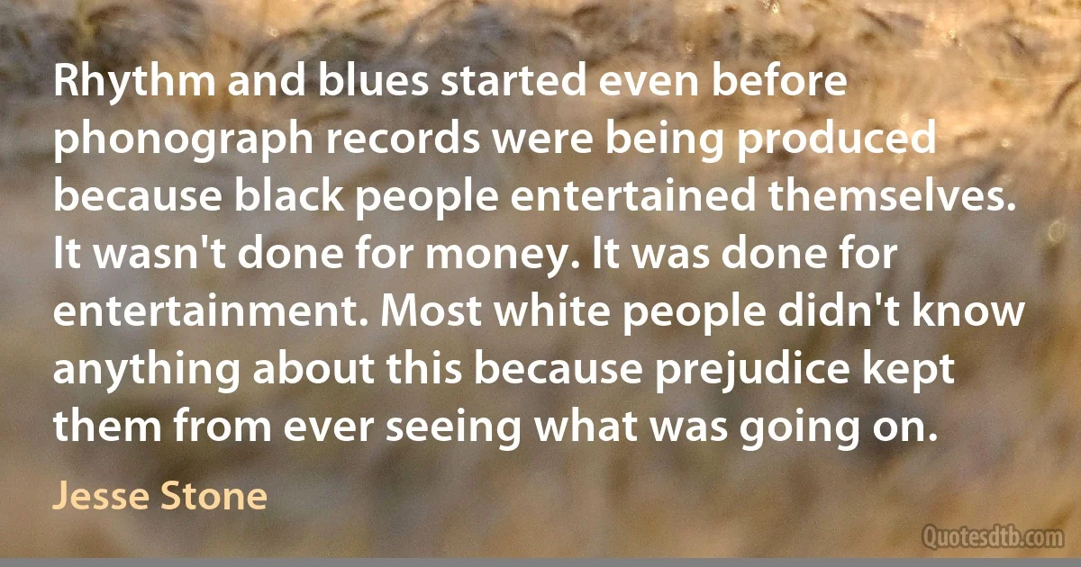 Rhythm and blues started even before phonograph records were being produced because black people entertained themselves. It wasn't done for money. It was done for entertainment. Most white people didn't know anything about this because prejudice kept them from ever seeing what was going on. (Jesse Stone)