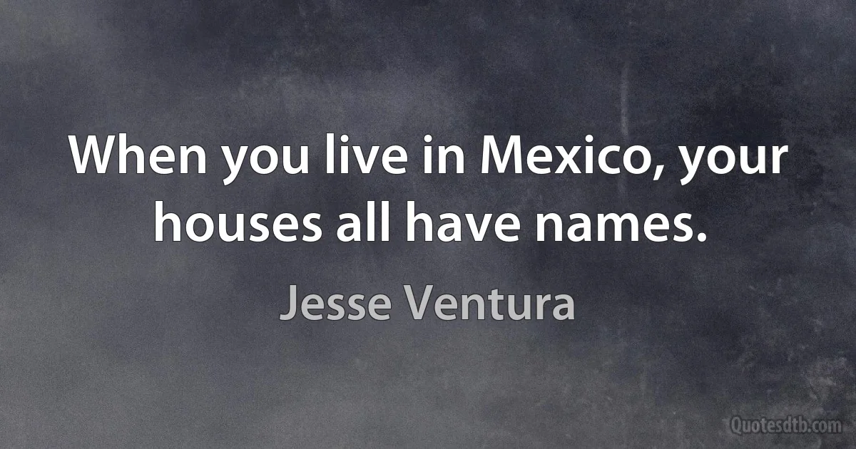 When you live in Mexico, your houses all have names. (Jesse Ventura)