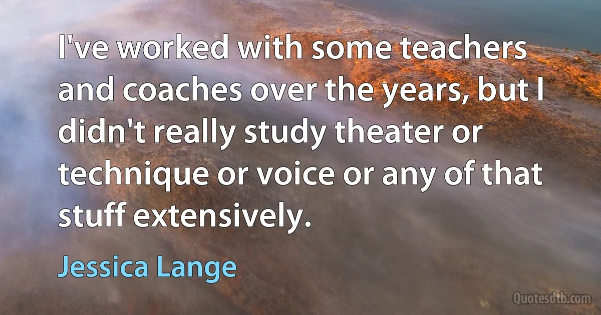 I've worked with some teachers and coaches over the years, but I didn't really study theater or technique or voice or any of that stuff extensively. (Jessica Lange)