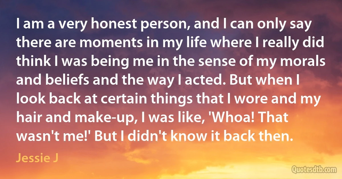 I am a very honest person, and I can only say there are moments in my life where I really did think I was being me in the sense of my morals and beliefs and the way I acted. But when I look back at certain things that I wore and my hair and make-up, I was like, 'Whoa! That wasn't me!' But I didn't know it back then. (Jessie J)