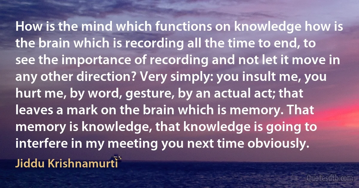 How is the mind which functions on knowledge how is the brain which is recording all the time to end, to see the importance of recording and not let it move in any other direction? Very simply: you insult me, you hurt me, by word, gesture, by an actual act; that leaves a mark on the brain which is memory. That memory is knowledge, that knowledge is going to interfere in my meeting you next time obviously. (Jiddu Krishnamurti)