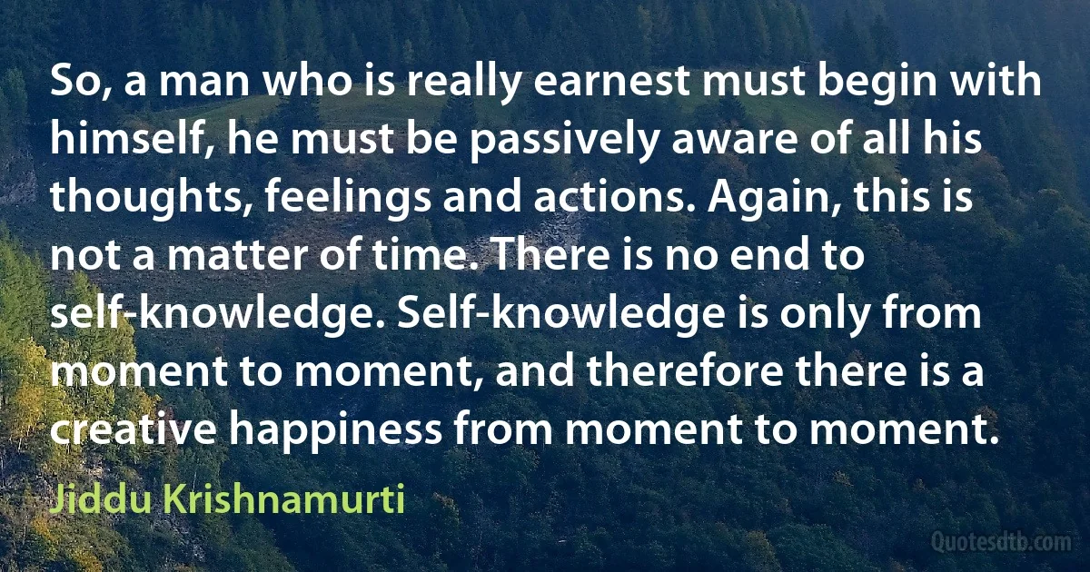 So, a man who is really earnest must begin with himself, he must be passively aware of all his thoughts, feelings and actions. Again, this is not a matter of time. There is no end to self-knowledge. Self-knowledge is only from moment to moment, and therefore there is a creative happiness from moment to moment. (Jiddu Krishnamurti)