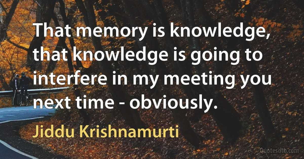 That memory is knowledge, that knowledge is going to interfere in my meeting you next time - obviously. (Jiddu Krishnamurti)