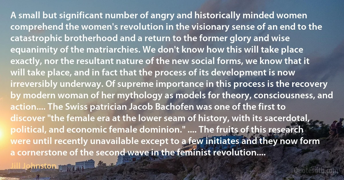 A small but significant number of angry and historically minded women comprehend the women's revolution in the visionary sense of an end to the catastrophic brotherhood and a return to the former glory and wise equanimity of the matriarchies. We don't know how this will take place exactly, nor the resultant nature of the new social forms, we know that it will take place, and in fact that the process of its development is now irreversibly underway. Of supreme importance in this process is the recovery by modern woman of her mythology as models for theory, consciousness, and action.... The Swiss patrician Jacob Bachofen was one of the first to discover "the female era at the lower seam of history, with its sacerdotal, political, and economic female dominion." .... The fruits of this research were until recently unavailable except to a few initiates and they now form a cornerstone of the second wave in the feminist revolution.... (Jill Johnston)