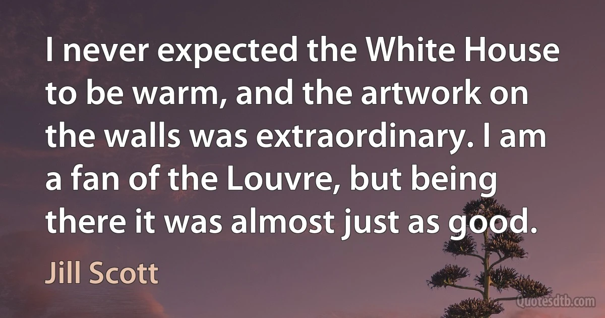 I never expected the White House to be warm, and the artwork on the walls was extraordinary. I am a fan of the Louvre, but being there it was almost just as good. (Jill Scott)