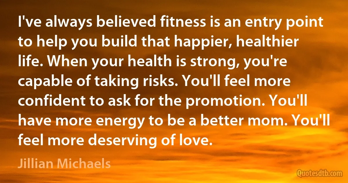 I've always believed fitness is an entry point to help you build that happier, healthier life. When your health is strong, you're capable of taking risks. You'll feel more confident to ask for the promotion. You'll have more energy to be a better mom. You'll feel more deserving of love. (Jillian Michaels)