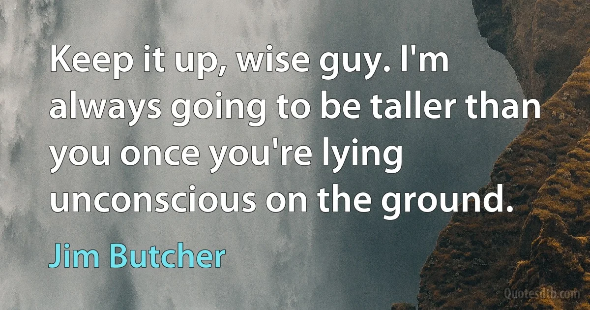 Keep it up, wise guy. I'm always going to be taller than you once you're lying unconscious on the ground. (Jim Butcher)