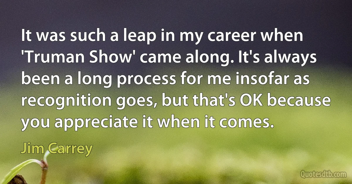 It was such a leap in my career when 'Truman Show' came along. It's always been a long process for me insofar as recognition goes, but that's OK because you appreciate it when it comes. (Jim Carrey)