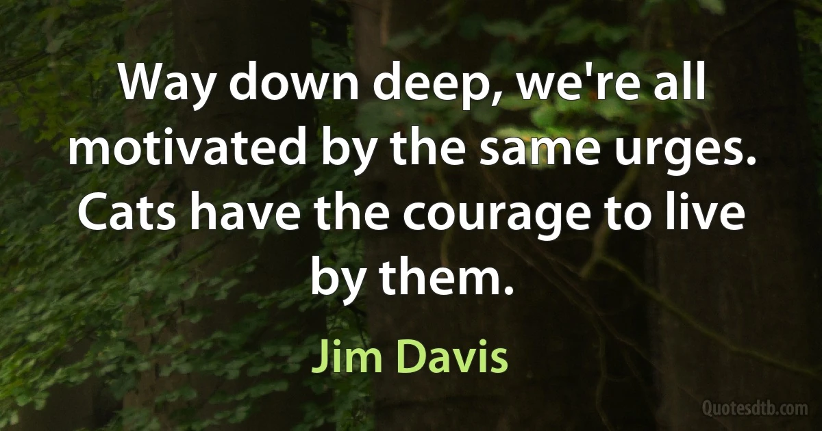 Way down deep, we're all motivated by the same urges. Cats have the courage to live by them. (Jim Davis)