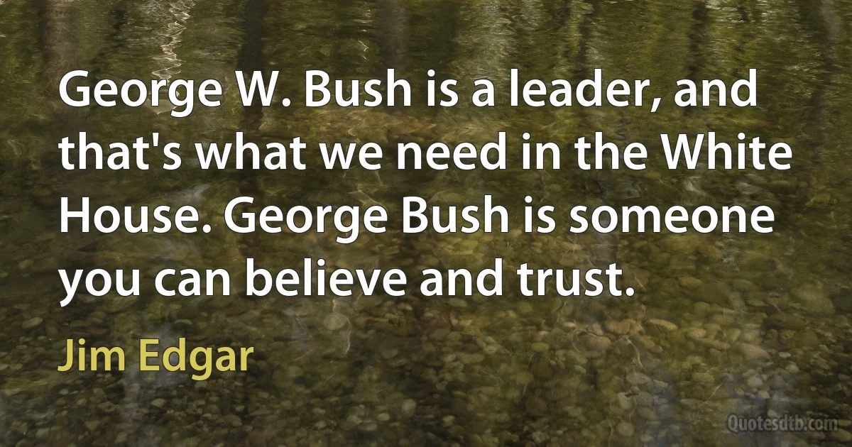 George W. Bush is a leader, and that's what we need in the White House. George Bush is someone you can believe and trust. (Jim Edgar)