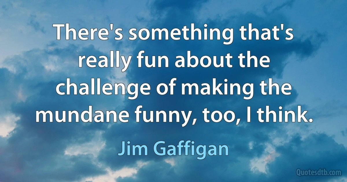 There's something that's really fun about the challenge of making the mundane funny, too, I think. (Jim Gaffigan)