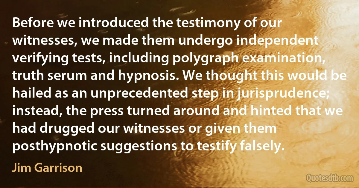 Before we introduced the testimony of our witnesses, we made them undergo independent verifying tests, including polygraph examination, truth serum and hypnosis. We thought this would be hailed as an unprecedented step in jurisprudence; instead, the press turned around and hinted that we had drugged our witnesses or given them posthypnotic suggestions to testify falsely. (Jim Garrison)