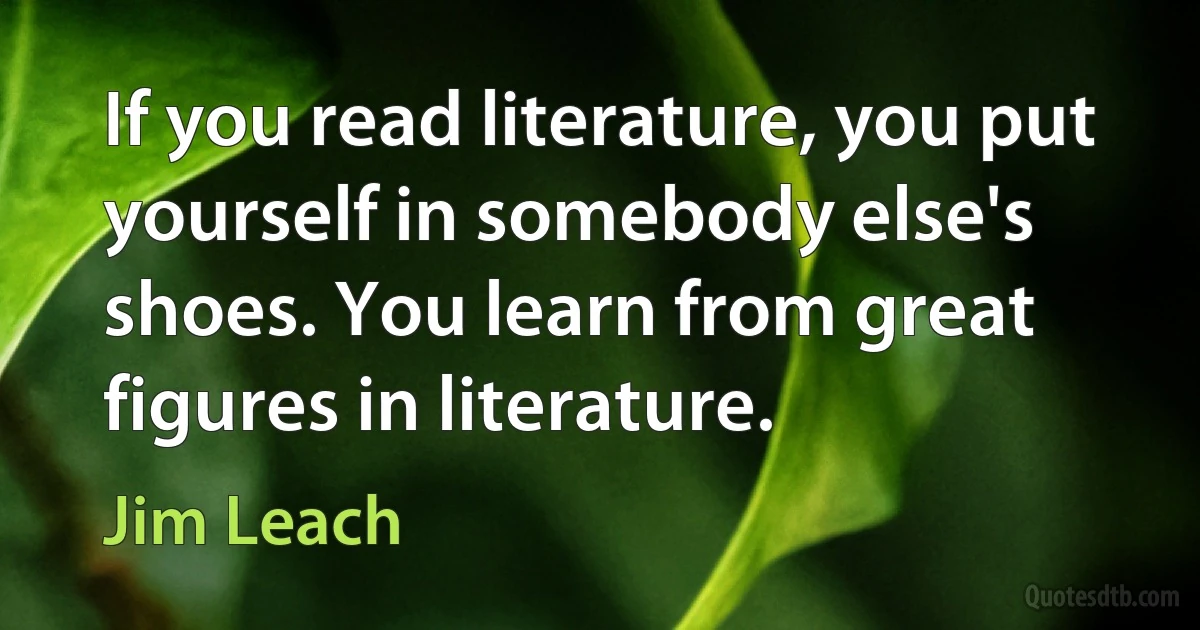 If you read literature, you put yourself in somebody else's shoes. You learn from great figures in literature. (Jim Leach)