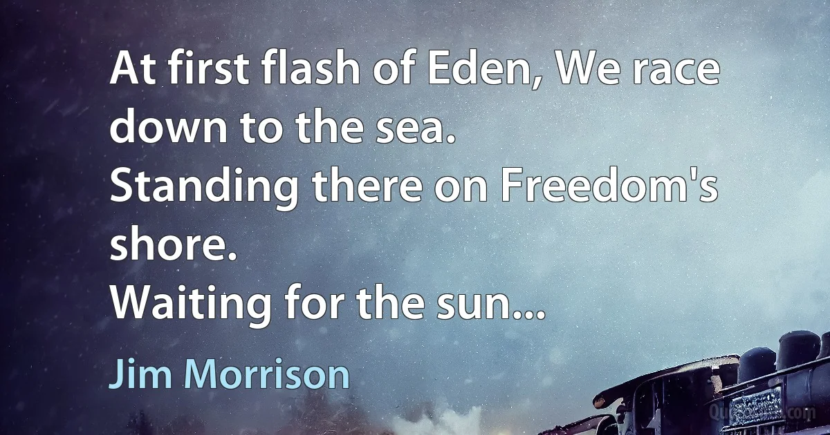 At first flash of Eden, We race down to the sea.
Standing there on Freedom's shore.
Waiting for the sun... (Jim Morrison)