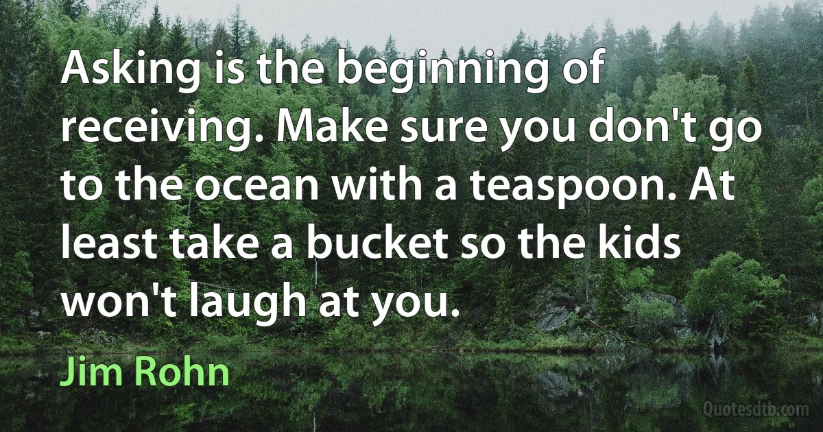 Asking is the beginning of receiving. Make sure you don't go to the ocean with a teaspoon. At least take a bucket so the kids won't laugh at you. (Jim Rohn)