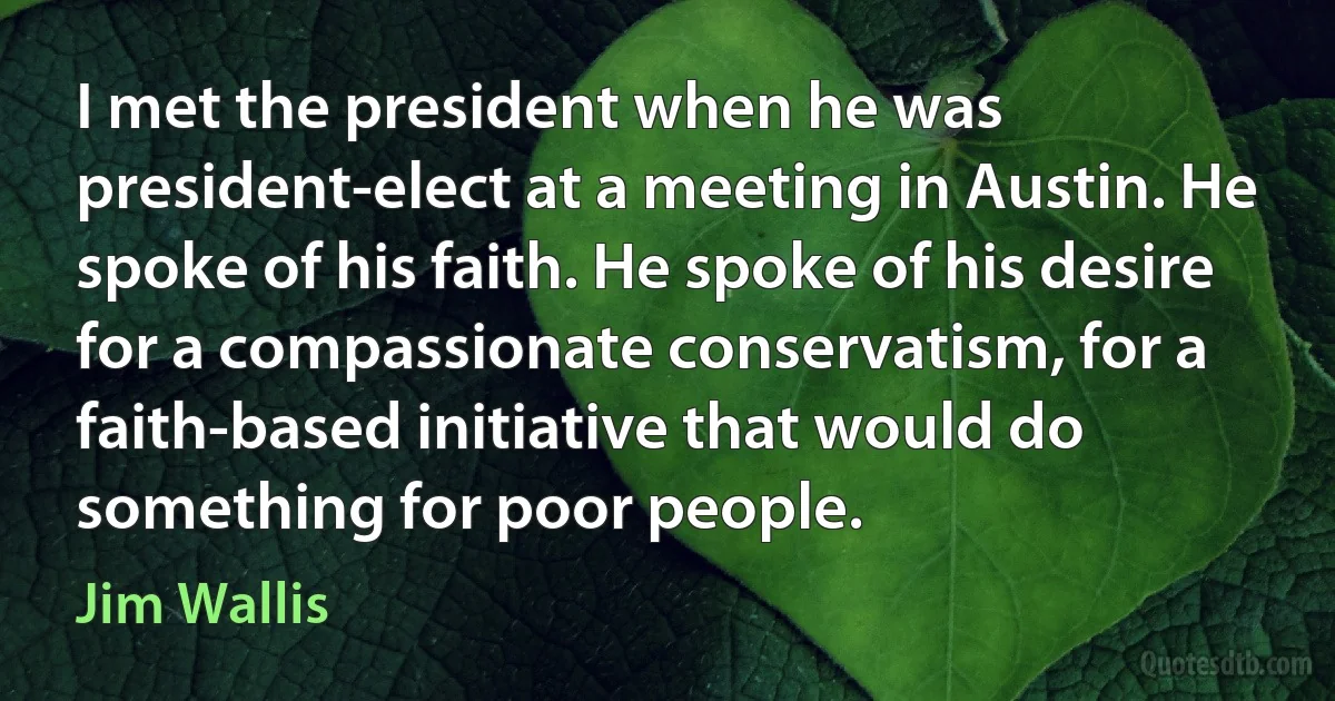 I met the president when he was president-elect at a meeting in Austin. He spoke of his faith. He spoke of his desire for a compassionate conservatism, for a faith-based initiative that would do something for poor people. (Jim Wallis)