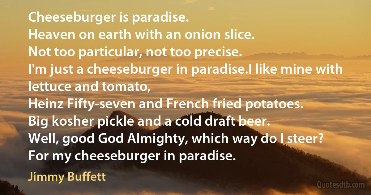 Cheeseburger is paradise.
Heaven on earth with an onion slice.
Not too particular, not too precise.
I'm just a cheeseburger in paradise.I like mine with lettuce and tomato,
Heinz Fifty-seven and French fried potatoes.
Big kosher pickle and a cold draft beer.
Well, good God Almighty, which way do I steer?
For my cheeseburger in paradise. (Jimmy Buffett)