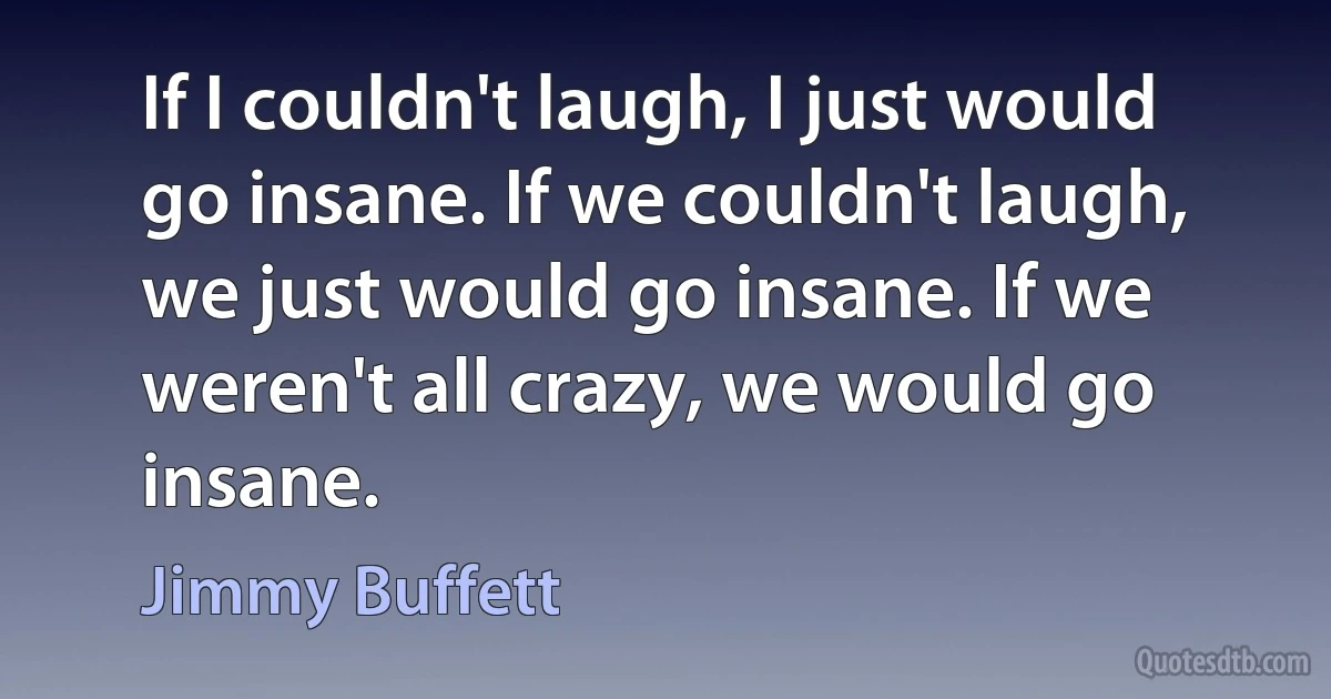 If I couldn't laugh, I just would go insane. If we couldn't laugh, we just would go insane. If we weren't all crazy, we would go insane. (Jimmy Buffett)