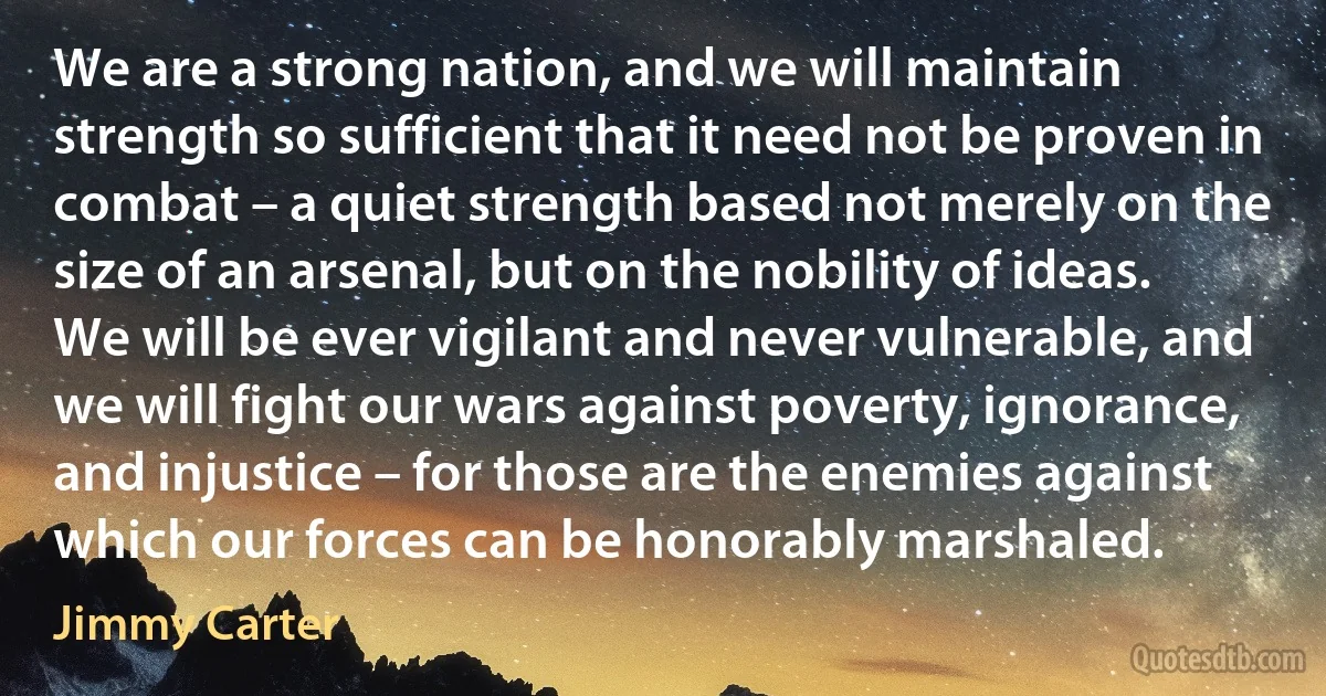 We are a strong nation, and we will maintain strength so sufficient that it need not be proven in combat – a quiet strength based not merely on the size of an arsenal, but on the nobility of ideas.
We will be ever vigilant and never vulnerable, and we will fight our wars against poverty, ignorance, and injustice – for those are the enemies against which our forces can be honorably marshaled. (Jimmy Carter)