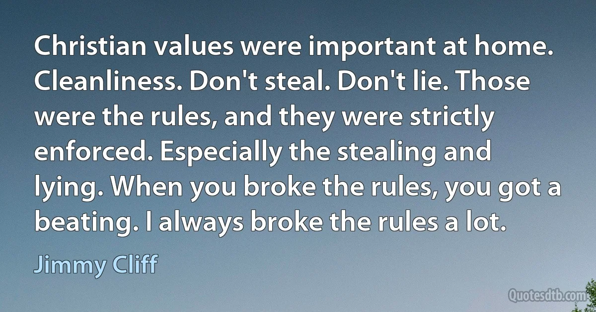 Christian values were important at home. Cleanliness. Don't steal. Don't lie. Those were the rules, and they were strictly enforced. Especially the stealing and lying. When you broke the rules, you got a beating. I always broke the rules a lot. (Jimmy Cliff)