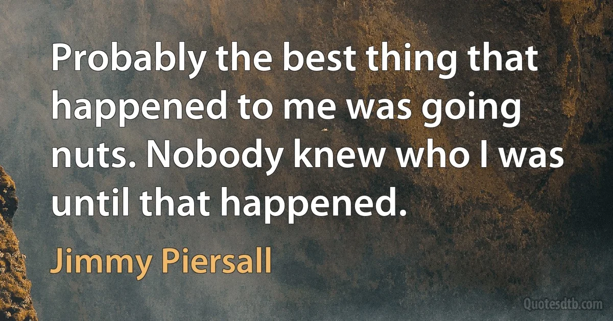 Probably the best thing that happened to me was going nuts. Nobody knew who I was until that happened. (Jimmy Piersall)