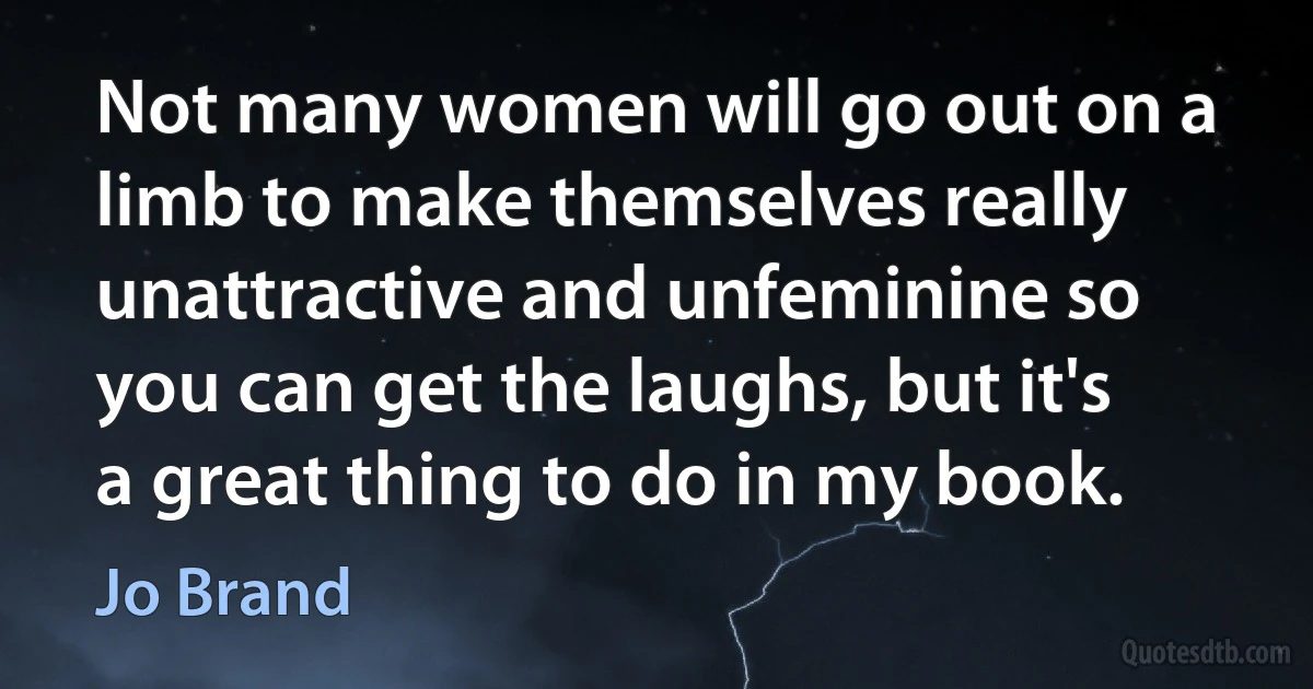 Not many women will go out on a limb to make themselves really unattractive and unfeminine so you can get the laughs, but it's a great thing to do in my book. (Jo Brand)