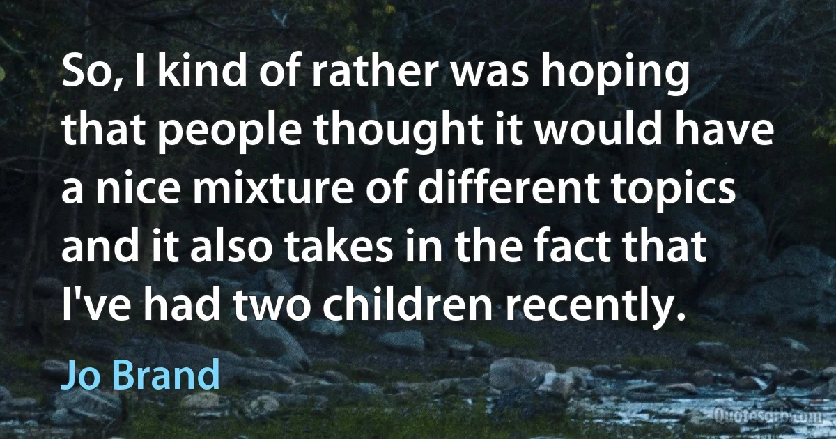 So, I kind of rather was hoping that people thought it would have a nice mixture of different topics and it also takes in the fact that I've had two children recently. (Jo Brand)