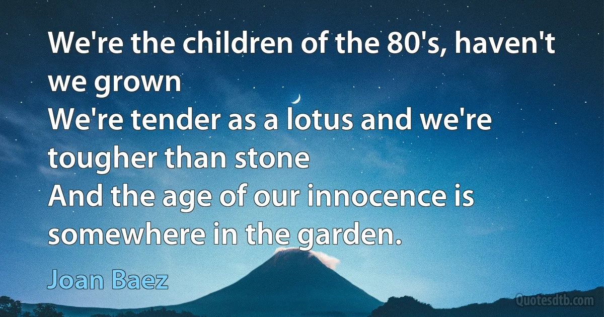 We're the children of the 80's, haven't we grown
We're tender as a lotus and we're tougher than stone
And the age of our innocence is somewhere in the garden. (Joan Baez)