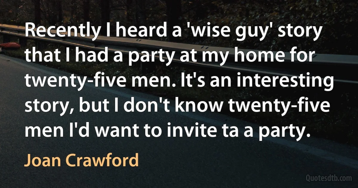 Recently I heard a 'wise guy' story that I had a party at my home for twenty-five men. It's an interesting story, but I don't know twenty-five men I'd want to invite ta a party. (Joan Crawford)