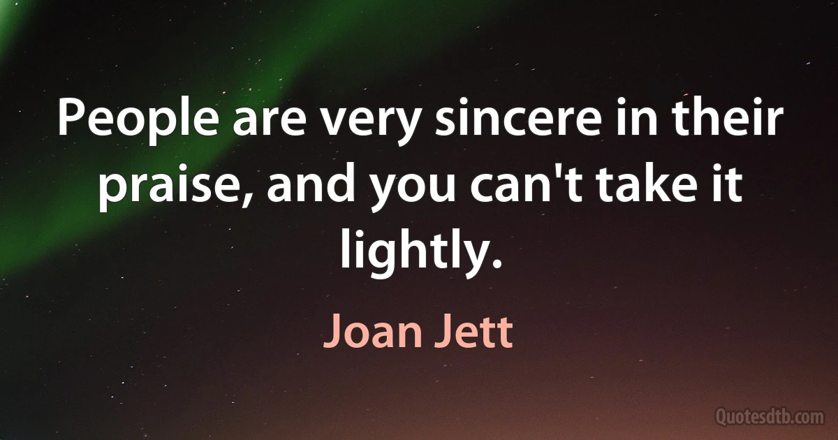 People are very sincere in their praise, and you can't take it lightly. (Joan Jett)