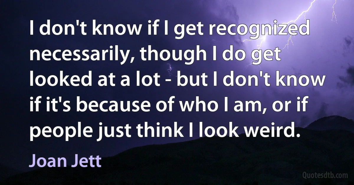 I don't know if I get recognized necessarily, though I do get looked at a lot - but I don't know if it's because of who I am, or if people just think I look weird. (Joan Jett)