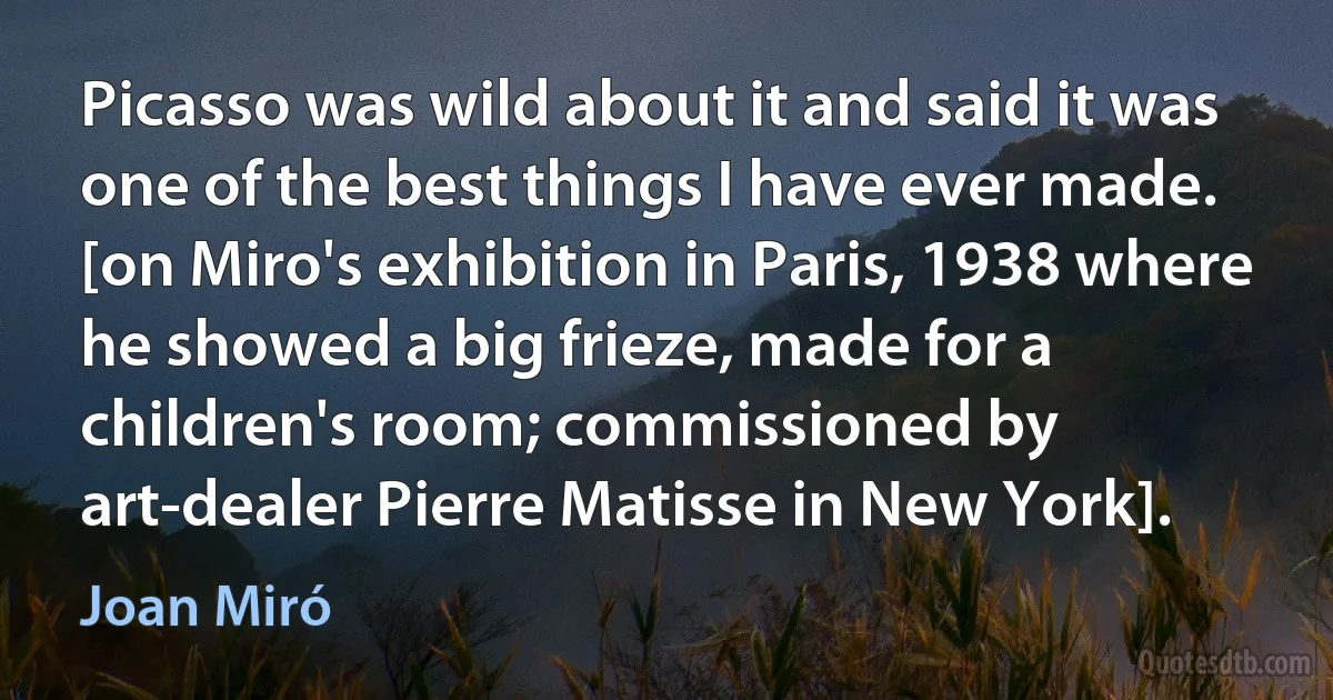 Picasso was wild about it and said it was one of the best things I have ever made. [on Miro's exhibition in Paris, 1938 where he showed a big frieze, made for a children's room; commissioned by art-dealer Pierre Matisse in New York]. (Joan Miró)