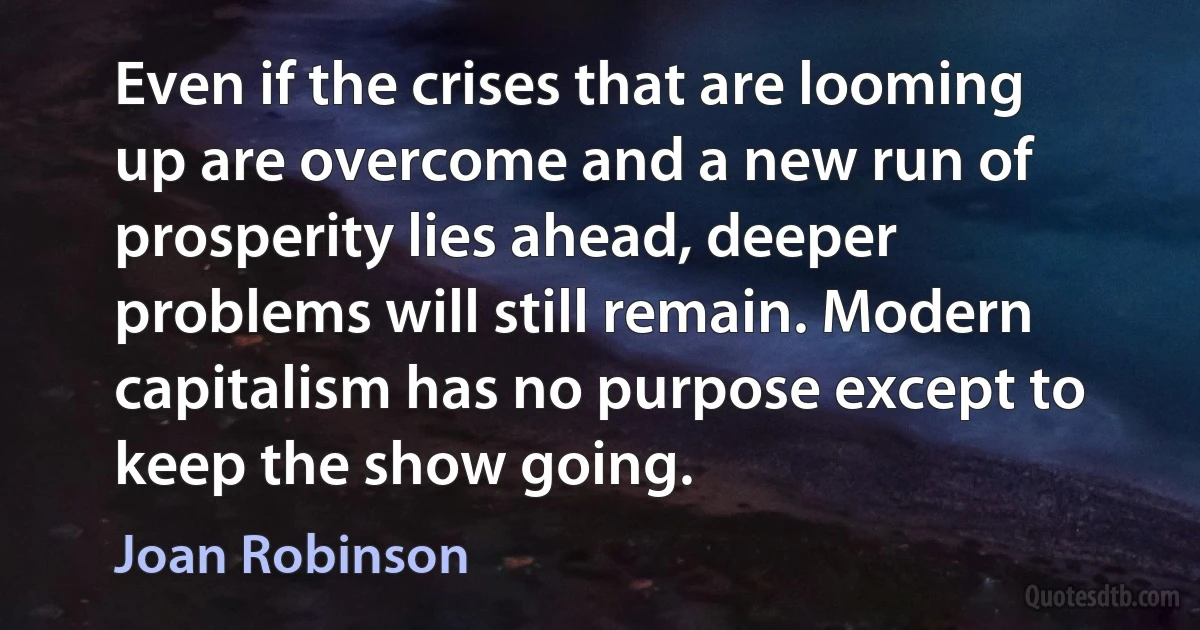 Even if the crises that are looming up are overcome and a new run of prosperity lies ahead, deeper problems will still remain. Modern capitalism has no purpose except to keep the show going. (Joan Robinson)