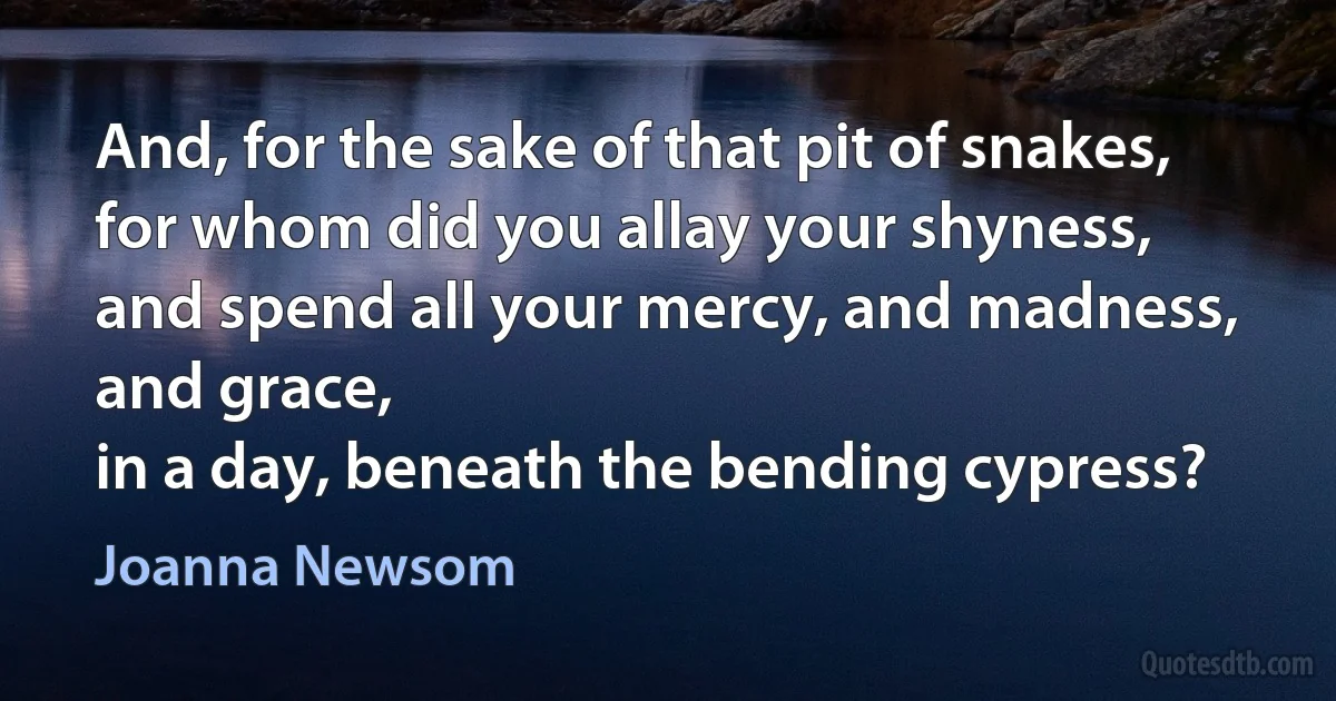 And, for the sake of that pit of snakes,
for whom did you allay your shyness,
and spend all your mercy, and madness, and grace,
in a day, beneath the bending cypress? (Joanna Newsom)