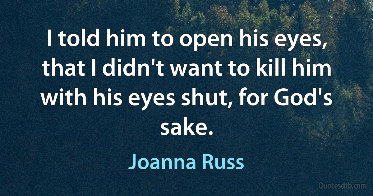 I told him to open his eyes, that I didn't want to kill him with his eyes shut, for God's sake. (Joanna Russ)