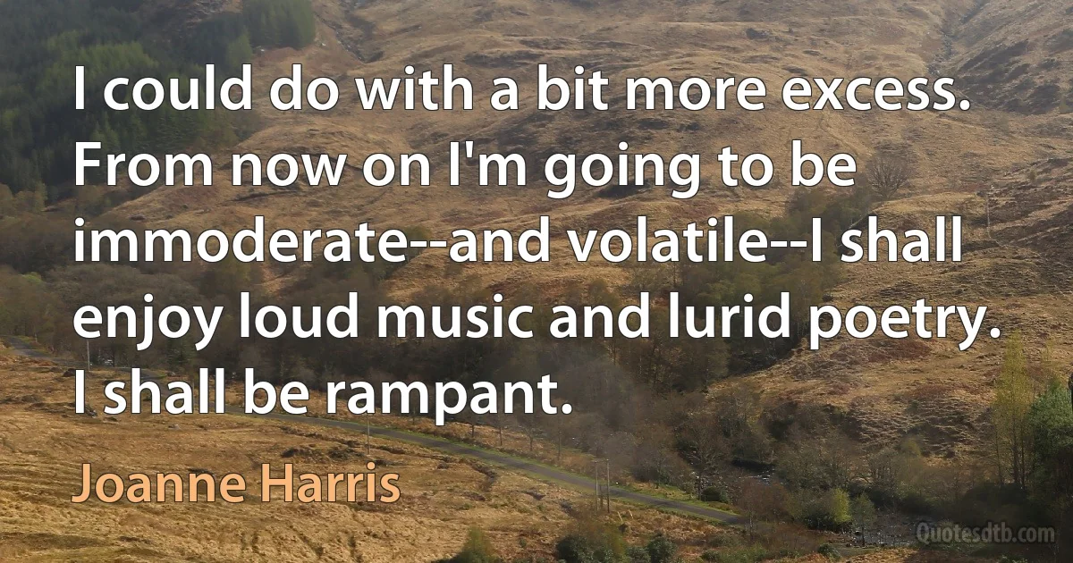 I could do with a bit more excess. From now on I'm going to be immoderate--and volatile--I shall enjoy loud music and lurid poetry. I shall be rampant. (Joanne Harris)