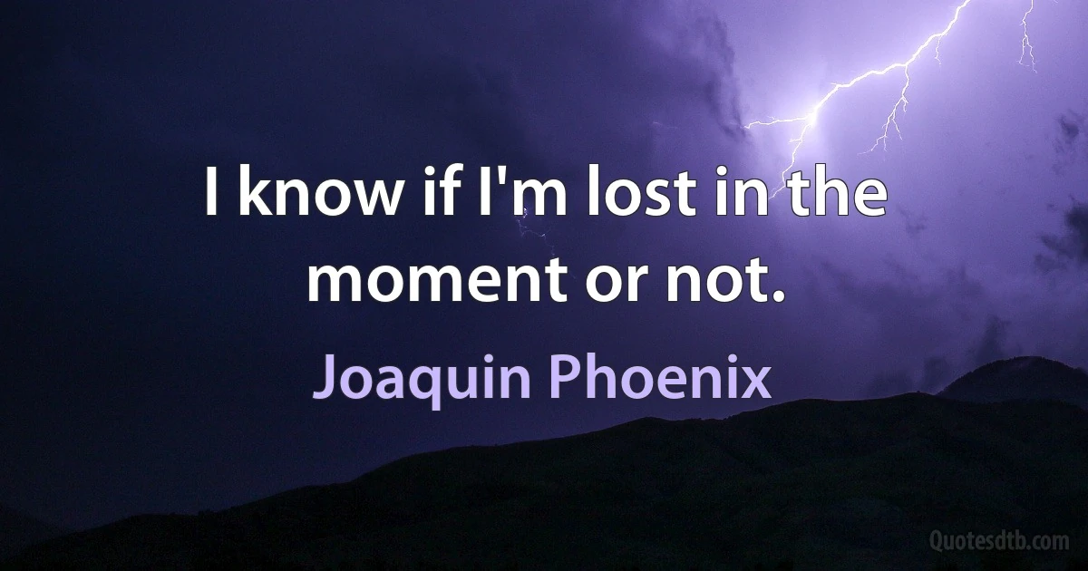 I know if I'm lost in the moment or not. (Joaquin Phoenix)