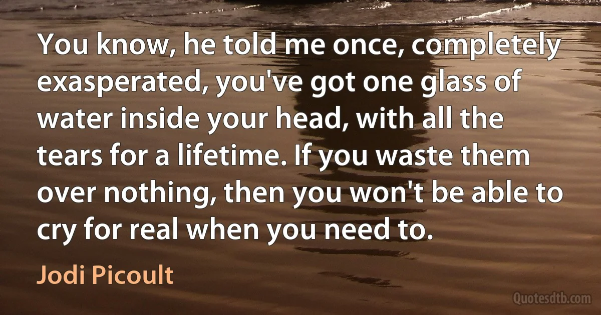 You know, he told me once, completely exasperated, you've got one glass of water inside your head, with all the tears for a lifetime. If you waste them over nothing, then you won't be able to cry for real when you need to. (Jodi Picoult)