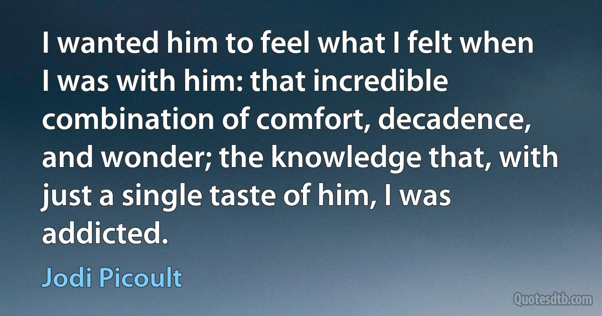 I wanted him to feel what I felt when I was with him: that incredible combination of comfort, decadence, and wonder; the knowledge that, with just a single taste of him, I was addicted. (Jodi Picoult)