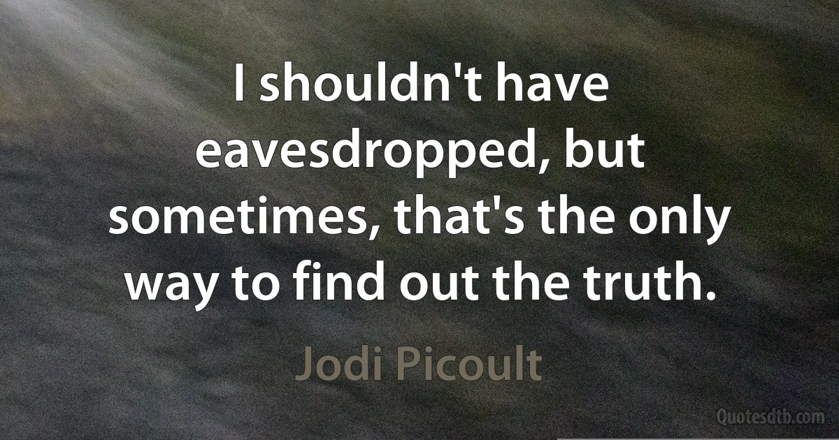 I shouldn't have eavesdropped, but sometimes, that's the only way to find out the truth. (Jodi Picoult)