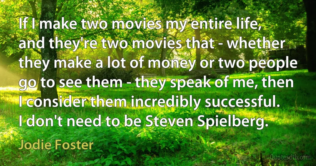 If I make two movies my entire life, and they're two movies that - whether they make a lot of money or two people go to see them - they speak of me, then I consider them incredibly successful. I don't need to be Steven Spielberg. (Jodie Foster)