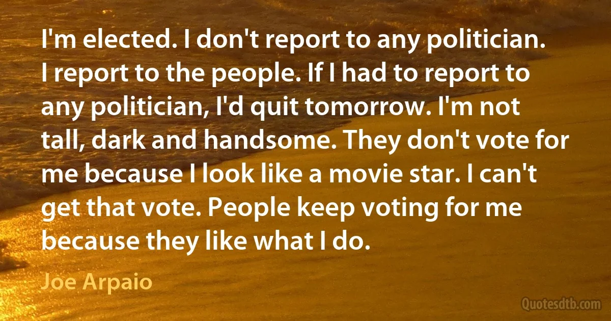 I'm elected. I don't report to any politician. I report to the people. If I had to report to any politician, I'd quit tomorrow. I'm not tall, dark and handsome. They don't vote for me because I look like a movie star. I can't get that vote. People keep voting for me because they like what I do. (Joe Arpaio)