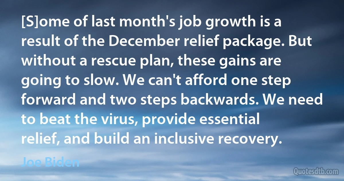 [S]ome of last month's job growth is a result of the December relief package. But without a rescue plan, these gains are going to slow. We can't afford one step forward and two steps backwards. We need to beat the virus, provide essential relief, and build an inclusive recovery. (Joe Biden)