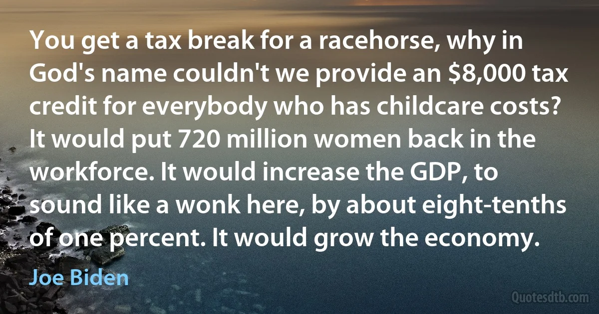 You get a tax break for a racehorse, why in God's name couldn't we provide an $8,000 tax credit for everybody who has childcare costs? It would put 720 million women back in the workforce. It would increase the GDP, to sound like a wonk here, by about eight-tenths of one percent. It would grow the economy. (Joe Biden)