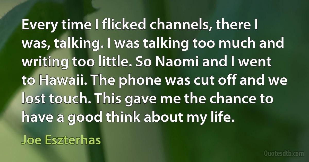 Every time I flicked channels, there I was, talking. I was talking too much and writing too little. So Naomi and I went to Hawaii. The phone was cut off and we lost touch. This gave me the chance to have a good think about my life. (Joe Eszterhas)