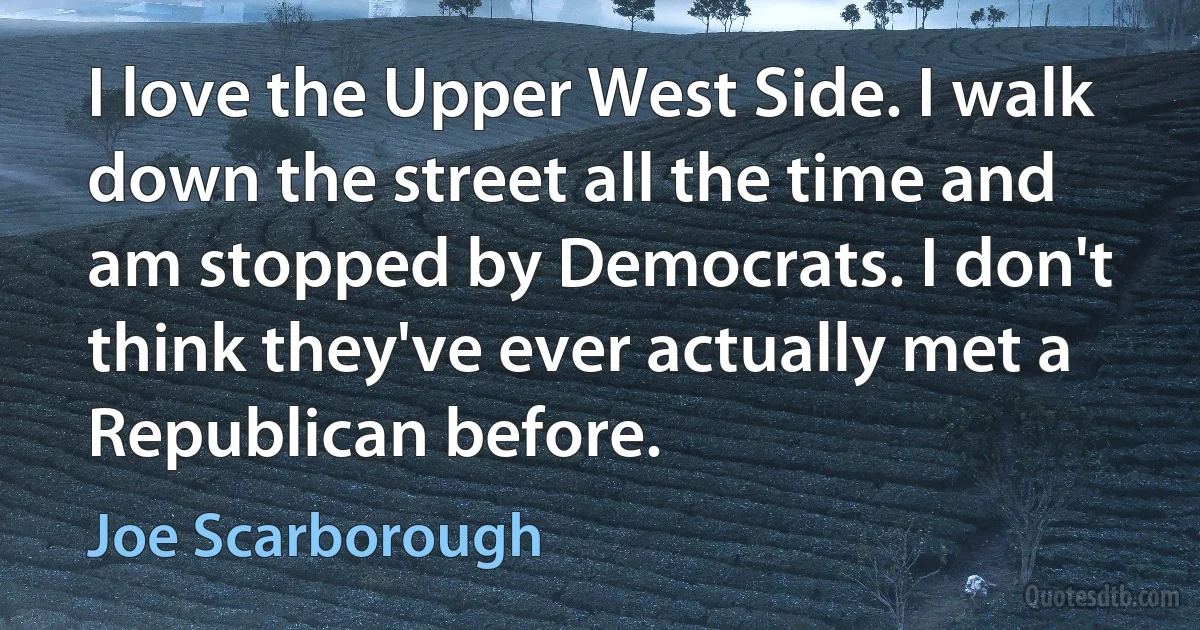 I love the Upper West Side. I walk down the street all the time and am stopped by Democrats. I don't think they've ever actually met a Republican before. (Joe Scarborough)